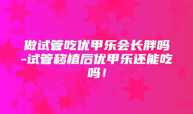 做试管吃优甲乐会长胖吗-试管移植后优甲乐还能吃吗！