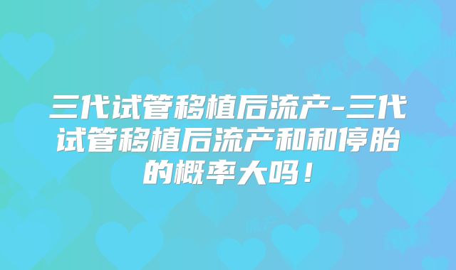 三代试管移植后流产-三代试管移植后流产和和停胎的概率大吗！