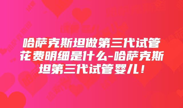 哈萨克斯坦做第三代试管花费明细是什么-哈萨克斯坦第三代试管婴儿！
