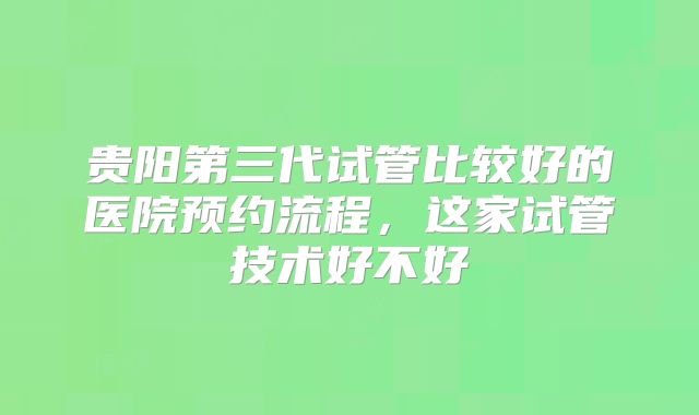 贵阳第三代试管比较好的医院预约流程，这家试管技术好不好