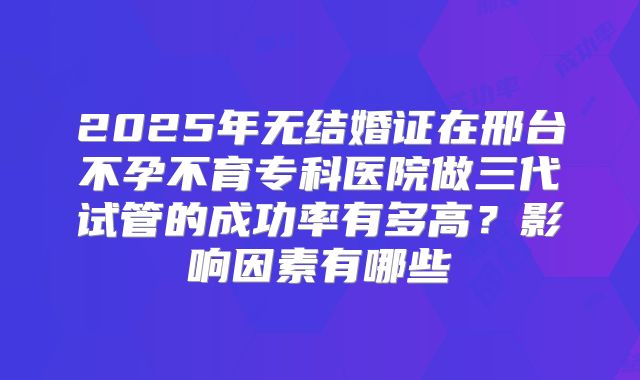2025年无结婚证在邢台不孕不育专科医院做三代试管的成功率有多高？影响因素有哪些