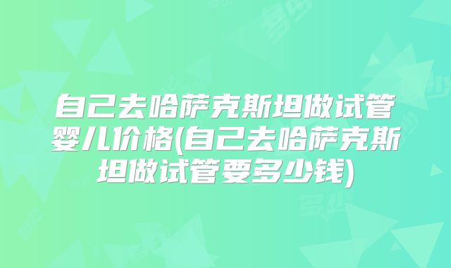 自己去哈萨克斯坦做试管婴儿价格(自己去哈萨克斯坦做试管要多少钱)