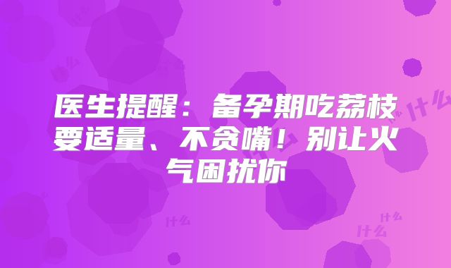 医生提醒：备孕期吃荔枝要适量、不贪嘴！别让火气困扰你
