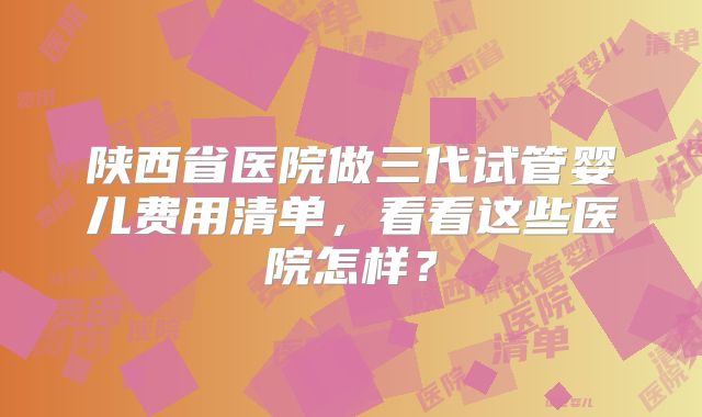 陕西省医院做三代试管婴儿费用清单,看看这些医院怎样?