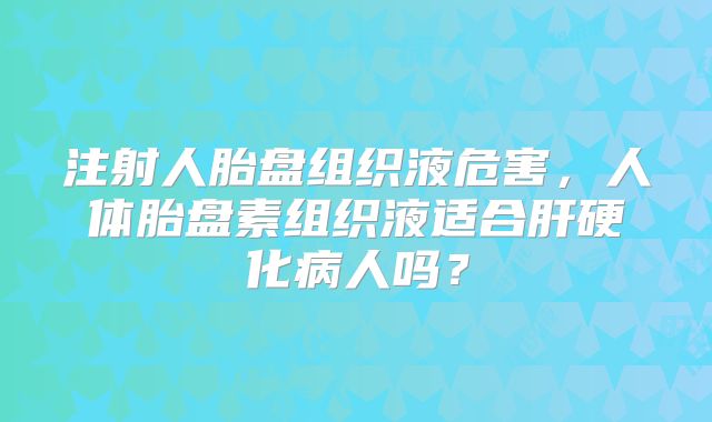注射人胎盘组织液危害,人体胎盘素组织液适合肝硬化病人吗?