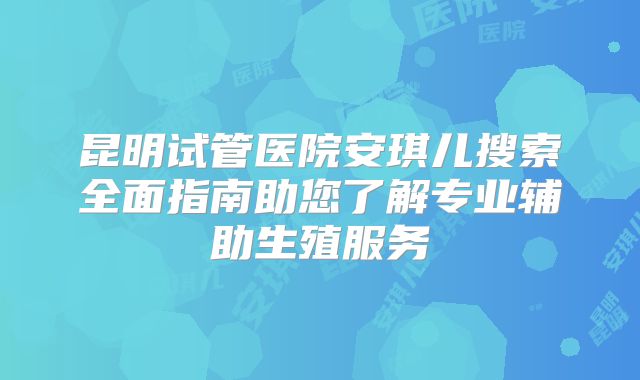昆明试管医院安琪儿搜索全面指南助您了解专业辅助生殖服务