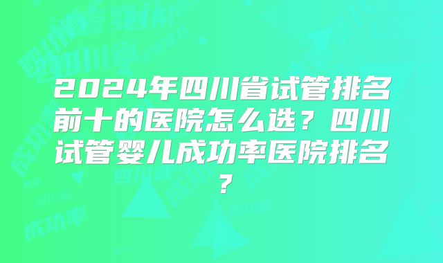 2024年四川省试管排名前十的医院怎么选？四川试管婴儿成功率医院排名？