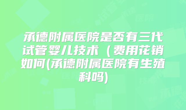 承德附属医院是否有三代试管婴儿技术（费用花销如何(承德附属医院有生殖科吗)