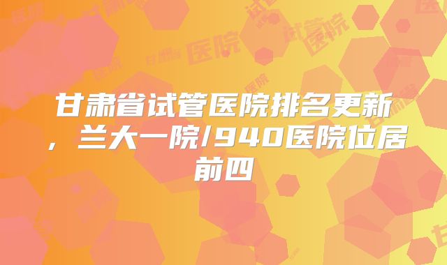 甘肃省试管医院排名更新，兰大一院/940医院位居前四