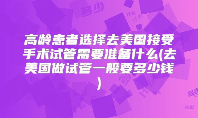高龄患者选择去美国接受手术试管需要准备什么(去美国做试管一般要多少钱)