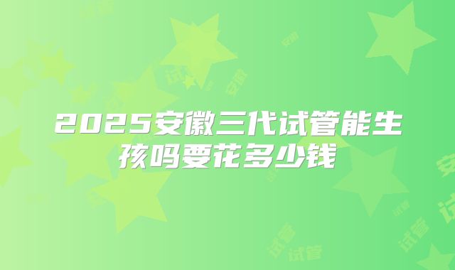 2025安徽三代试管能生孩吗要花多少钱