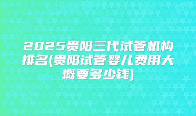 2025贵阳三代试管机构排名(贵阳试管婴儿费用大概要多少钱)