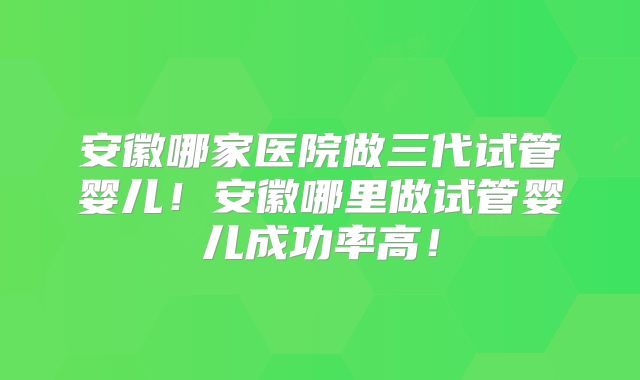 安徽哪家医院做三代试管婴儿！安徽哪里做试管婴儿成功率高！