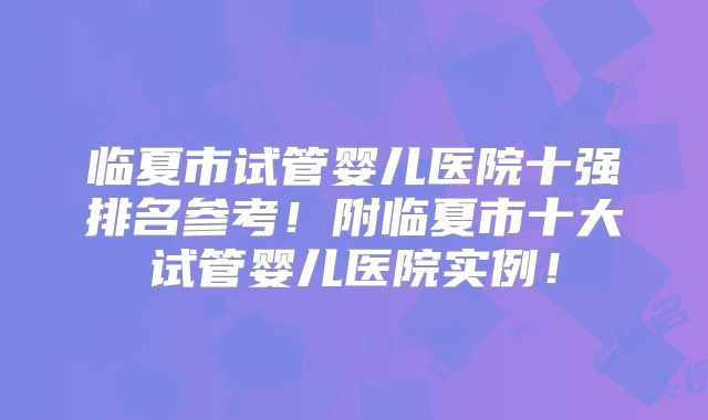 临夏市试管婴儿医院十强排名参考!附临夏市十大试管婴儿医院实例!