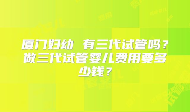 厦门妇幼 有三代试管吗？做三代试管婴儿费用要多少钱？