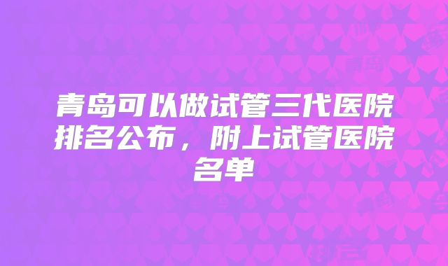 青岛可以做试管三代医院排名公布，附上试管医院名单