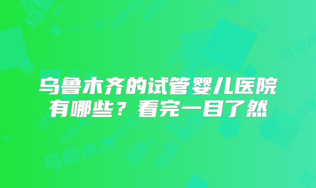 乌鲁木齐的试管婴儿医院有哪些？看完一目了然