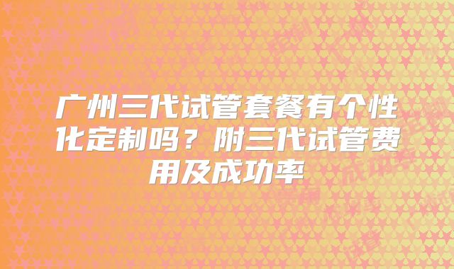广州三代试管套餐有个性化定制吗？附三代试管费用及成功率