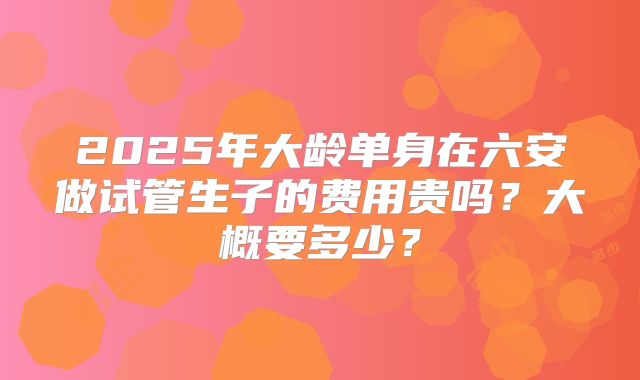 2025年大龄单身在六安做试管生子的费用贵吗？大概要多少？