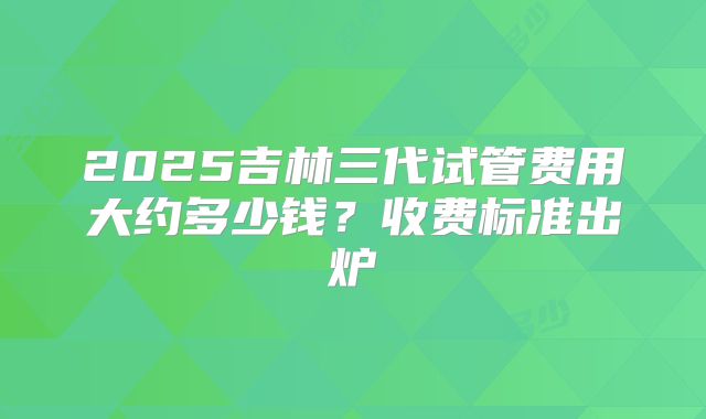2025吉林三代试管费用大约多少钱？收费标准出炉
