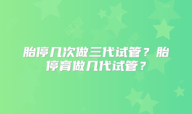 胎停几次做三代试管?胎停育做几代试管?