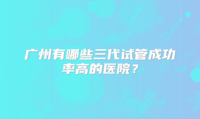 广州有哪些三代试管成功率高的医院？