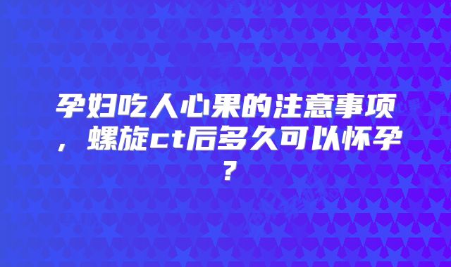 孕妇吃人心果的注意事项，螺旋ct后多久可以怀孕？