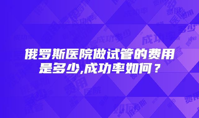 俄罗斯医院做试管的费用是多少,成功率如何？