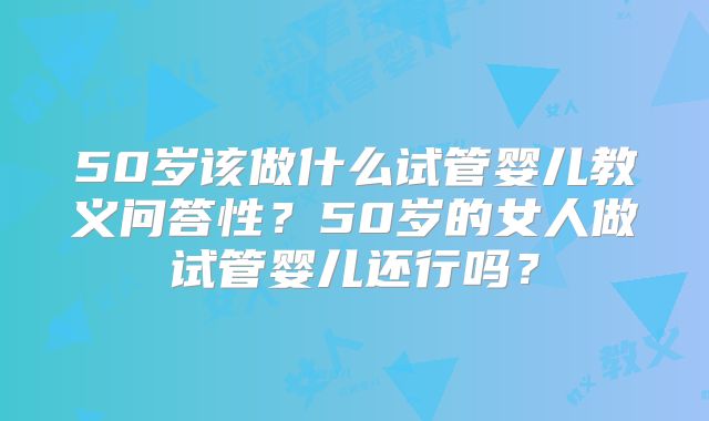 50岁该做什么试管婴儿教义问答性？50岁的女人做试管婴儿还行吗？