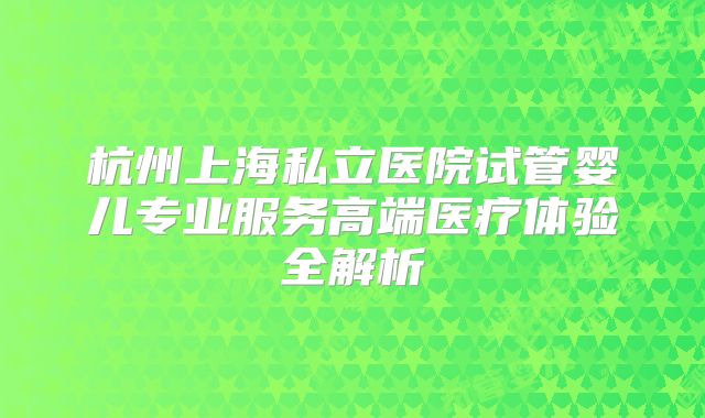 杭州上海私立医院试管婴儿专业服务高端医疗体验全解析