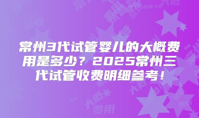 常州3代试管婴儿的大概费用是多少？2025常州三代试管收费明细参考！