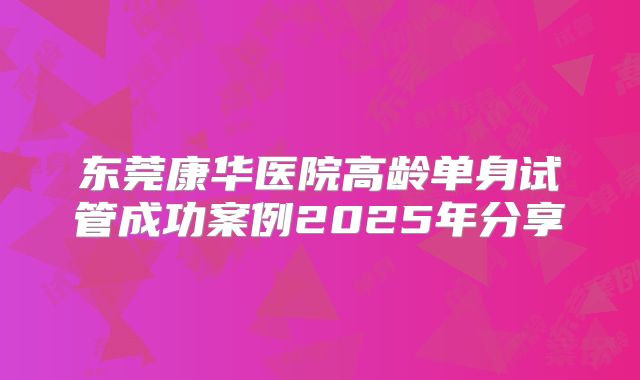 东莞康华医院高龄单身试管成功案例2025年分享