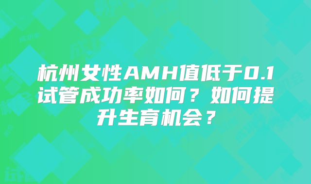 杭州女性AMH值低于0.1试管成功率如何？如何提升生育机会？