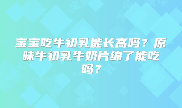 宝宝吃牛初乳能长高吗？原味牛初乳牛奶片绵了能吃吗？