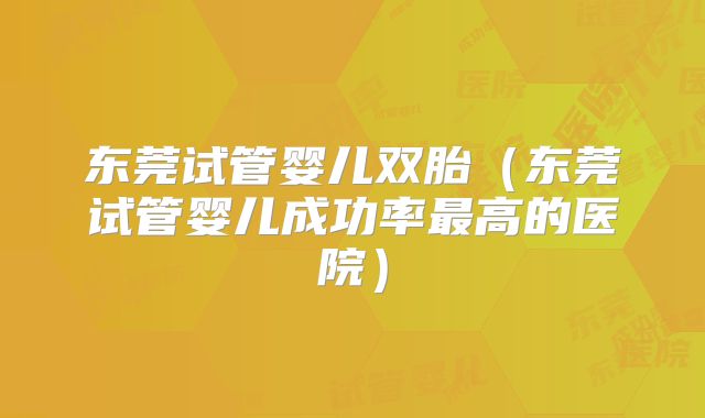 东莞试管婴儿双胎(东莞试管婴儿成功率最高的医院)
