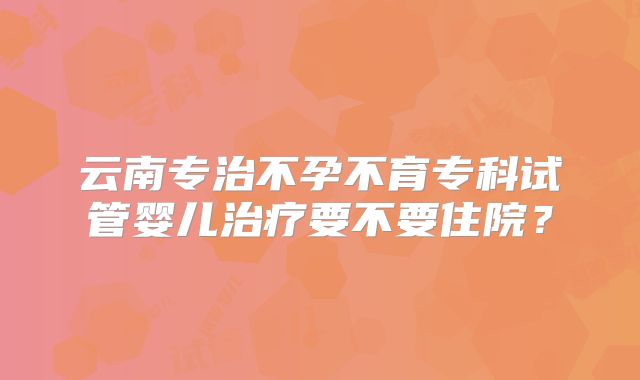 云南专治不孕不育专科试管婴儿治疗要不要住院?