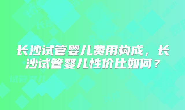 长沙试管婴儿费用构成，长沙试管婴儿性价比如何？