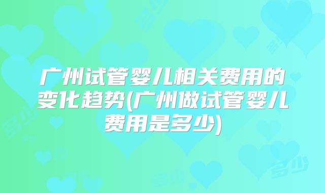 广州试管婴儿相关费用的变化趋势(广州做试管婴儿费用是多少)