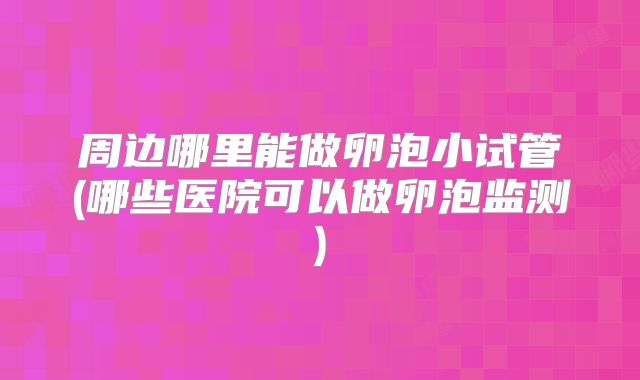 周边哪里能做卵泡小试管(哪些医院可以做卵泡监测)