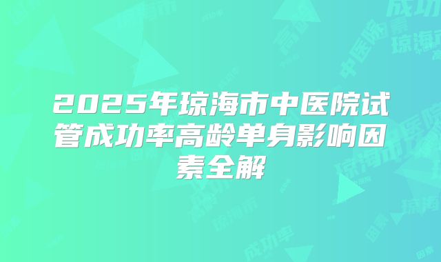 2025年琼海市中医院试管成功率高龄单身影响因素全解