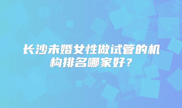 长沙未婚女性做试管的机构排名哪家好？