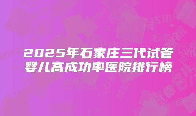 2025年石家庄三代试管婴儿高成功率医院排行榜
