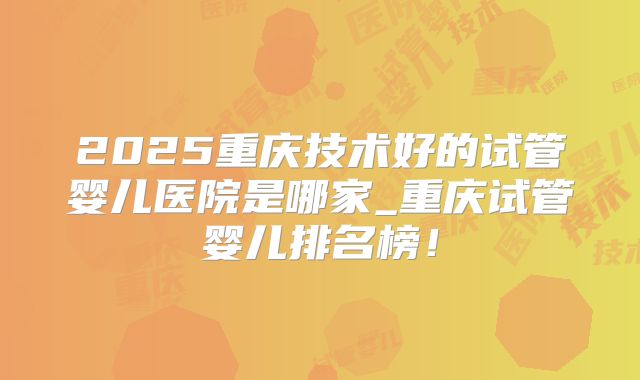 2025重庆技术好的试管婴儿医院是哪家_重庆试管婴儿排名榜!