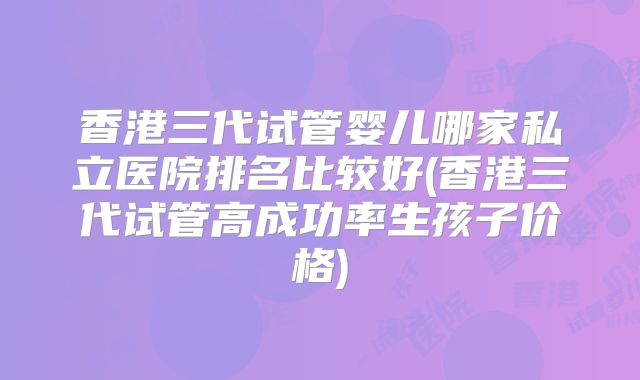 香港三代试管婴儿哪家私立医院排名比较好(香港三代试管高成功率生孩子价格)