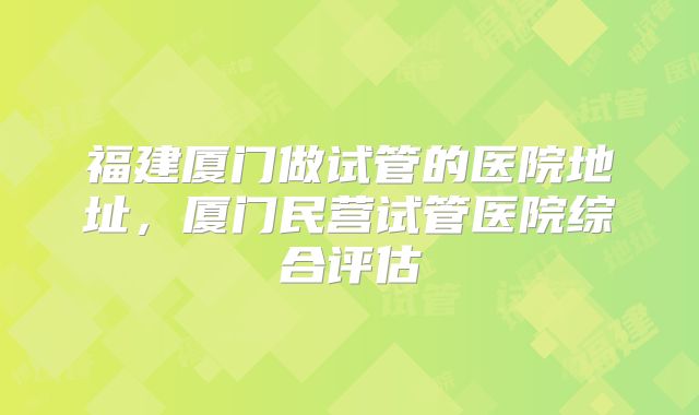 福建厦门做试管的医院地址，厦门民营试管医院综合评估