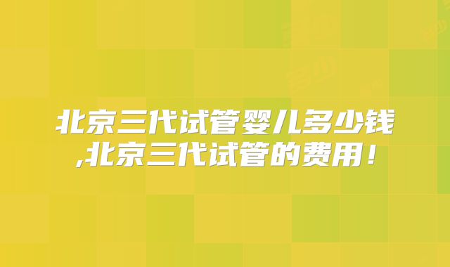 北京三代试管婴儿多少钱,北京三代试管的费用！