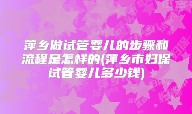 萍乡做试管婴儿的步骤和流程是怎样的(萍乡市妇保试管婴儿多少钱)