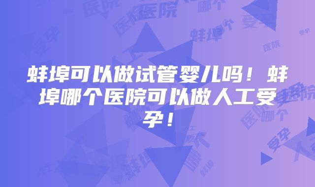 蚌埠可以做试管婴儿吗！蚌埠哪个医院可以做人工受孕！