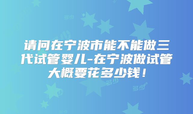 请问在宁波市能不能做三代试管婴儿-在宁波做试管大概要花多少钱！