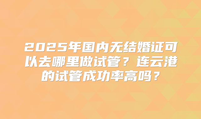 2025年国内无结婚证可以去哪里做试管？连云港的试管成功率高吗？